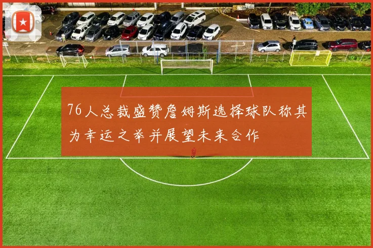 76人总裁盛赞詹姆斯选择球队称其为幸运之举并展望未来合作