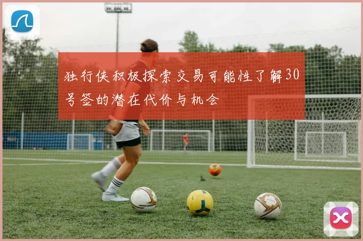 独行侠积极探索交易可能性了解30号签的潜在代价与机会