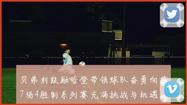贝弗利鼓励哈登带领球队奋勇向前7场4胜制系列赛充满挑战与机遇