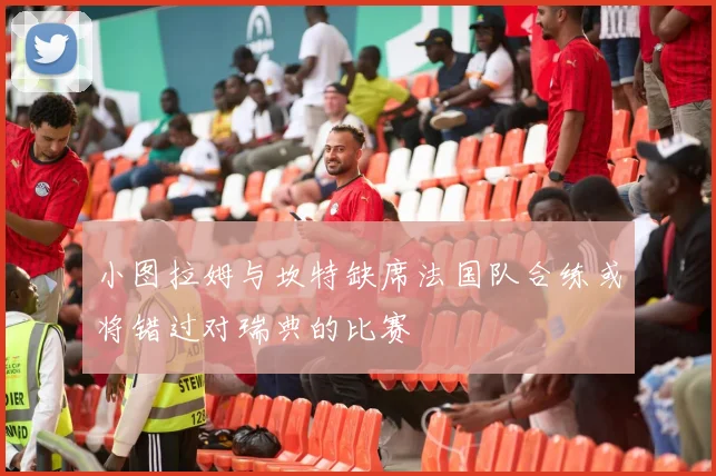 小图拉姆与坎特缺席法国队合练或将错过对瑞典的比赛
