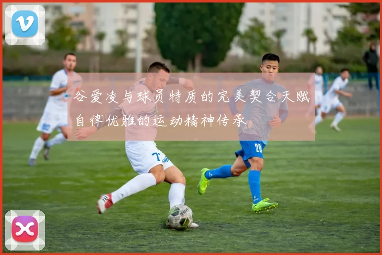 谷爱凌与球员特质的完美契合天赋自律优雅的运动精神传承