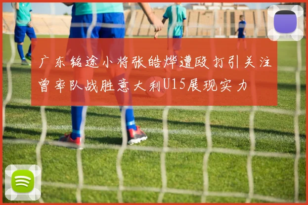 广东铭途小将张皓烨遭殴打引关注曾率队战胜意大利U15展现实力