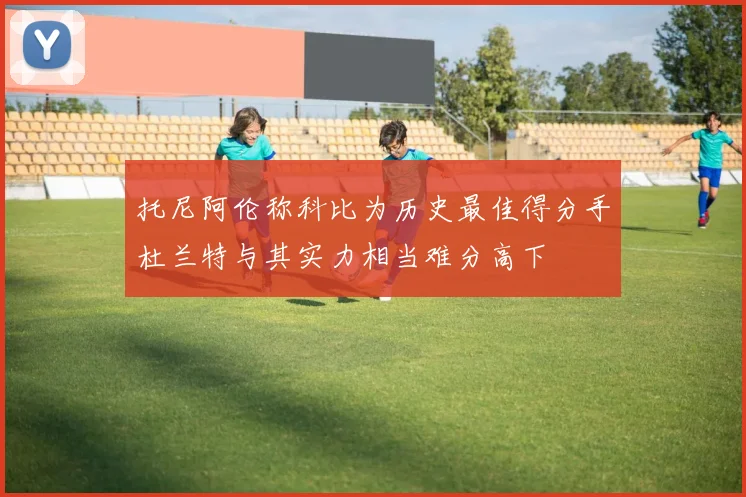 托尼阿伦称科比为历史最佳得分手杜兰特与其实力相当难分高下