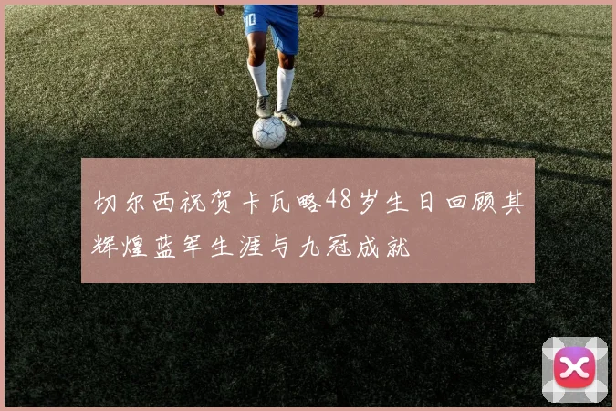 切尔西祝贺卡瓦略48岁生日回顾其辉煌蓝军生涯与九冠成就