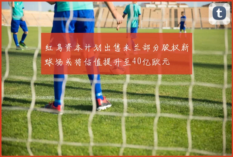 红鸟资本计划出售米兰部分股权新球场或将估值提升至40亿欧元