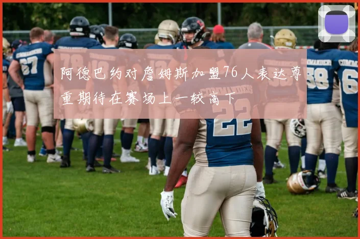 阿德巴约对詹姆斯加盟76人表达尊重期待在赛场上一较高下