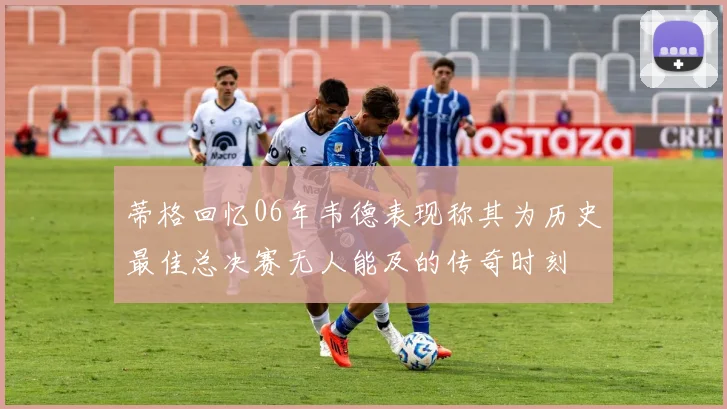 蒂格回忆06年韦德表现称其为历史最佳总决赛无人能及的传奇时刻