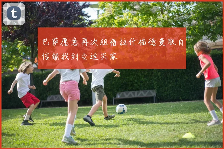 巴萨愿意再次租借拉什福德曼联自信能找到合适买家
