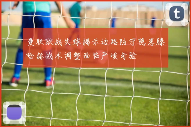 曼联欧战失球揭示边路防守隐患滕哈赫战术调整面临严峻考验