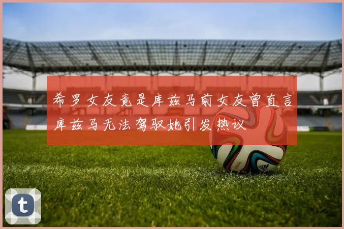 希罗女友竟是库兹马前女友曾直言库兹马无法驾驭她引发热议