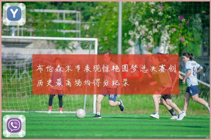 布伦森末节表现惊艳圆梦总决赛创历史最高场均得分纪录