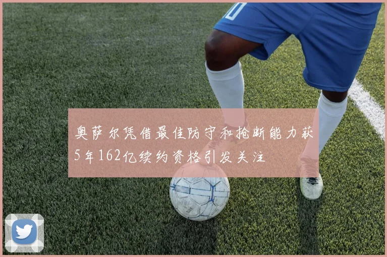 奥萨尔凭借最佳防守和抢断能力获5年162亿续约资格引发关注