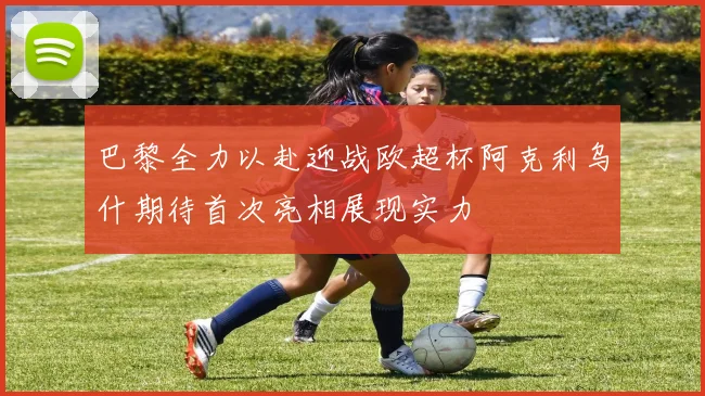 巴黎全力以赴迎战欧超杯阿克利乌什期待首次亮相展现实力