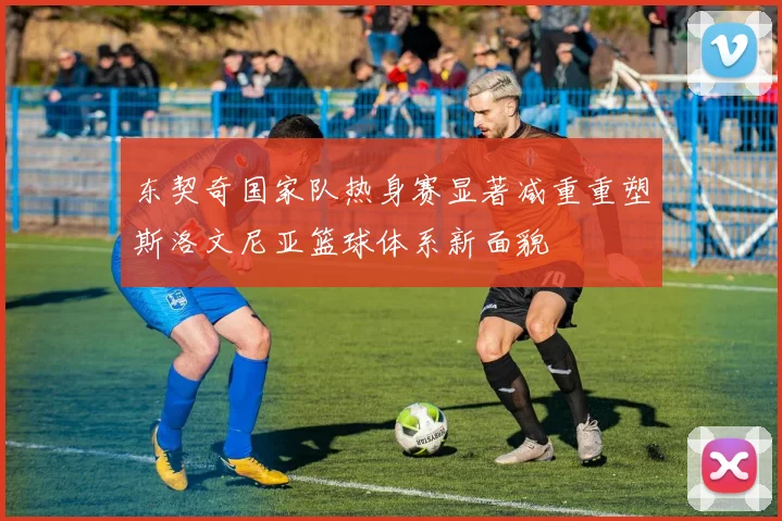 东契奇国家队热身赛显著减重重塑斯洛文尼亚篮球体系新面貌