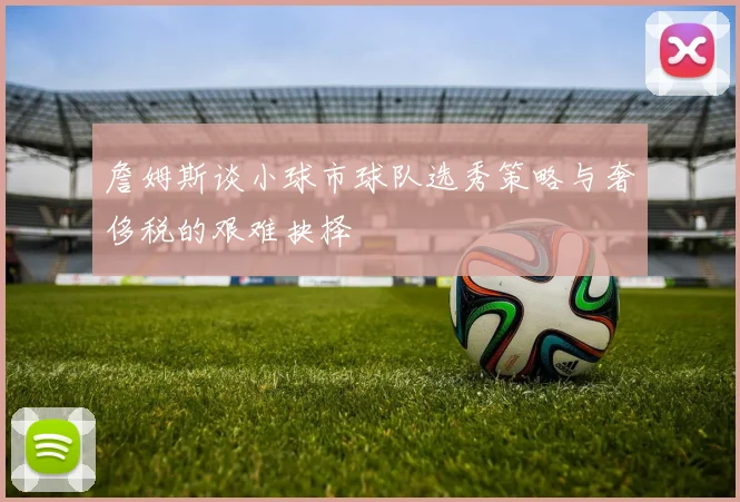 詹姆斯谈小球市球队选秀策略与奢侈税的艰难抉择