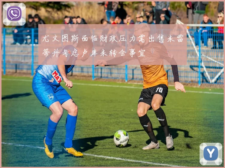 尤文图斯面临财政压力需出售米雷蒂并考虑卢库米转会事宜