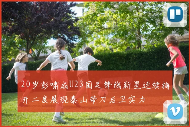 20岁彭啸成U23国足锋线新星连续梅开二度展现泰山带刀后卫实力