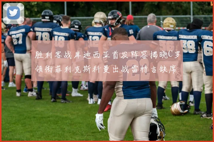 胜利客战库迪西亚首发阵容揭晓C罗领衔菲利克斯科曼出战雷特吉缺席