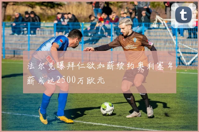 法尔克曝拜仁欲加薪续约奥利塞年薪或达2500万欧元