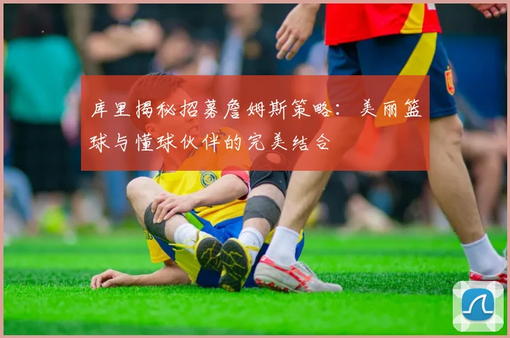 库里揭秘招募詹姆斯策略：美丽篮球与懂球伙伴的完美结合